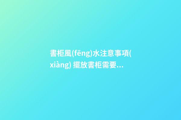 書柜風(fēng)水注意事項(xiàng) 擺放書柜需要注意的風(fēng)水講究